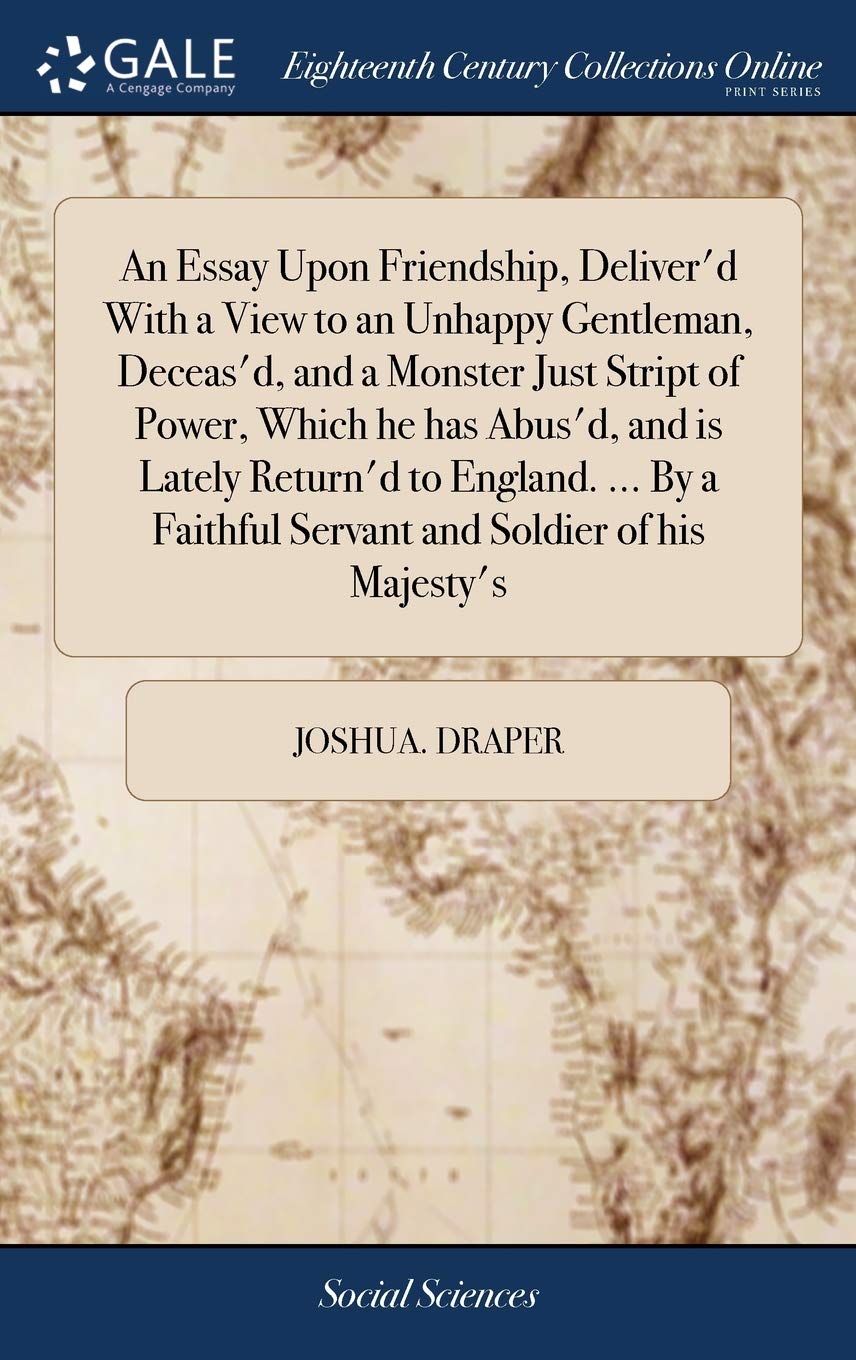 An Essay Upon Friendship, Deliver'd with a View to an Unhappy Gentleman, Deceas'd, and a Monster Just Stript of Power, Which He Has Abus'd, and Is ... Faithful Servant and Soldier of His Majesty's Books