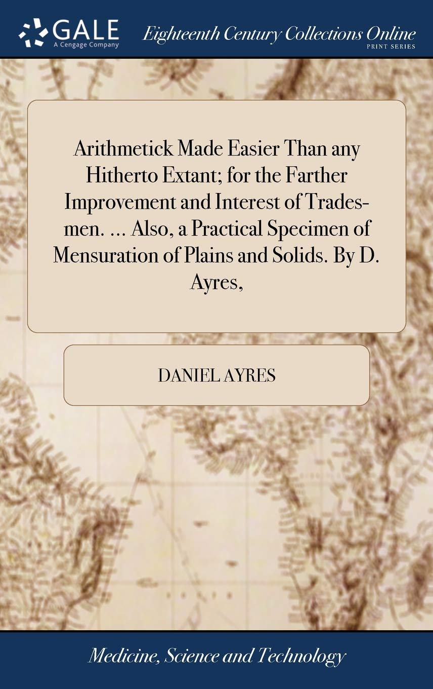 Arithmetick Made Easier Than Any Hitherto Extant; For the Farther Improvement and Interest of Trades-Men. ... Also, a Practical Specimen of Mensuration of Plains and Solids. by D. Ayres, Medicine