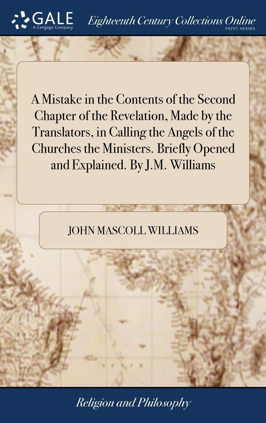 A Mistake in the Contents of the Second Chapter of the Revelation, Made by the Translators, in Calling the Angels of the Churches the Ministers. Briefly Opened and Explained. by J.M. Williams Philosophy