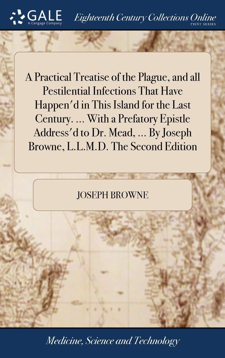 A Practical Treatise of the Plague, and All Pestilential Infections That Have Happen'd in This Island for the Last Century. ... with a Prefatory ... by Joseph Browne, L.L.M.D. the Second Edition Medicine