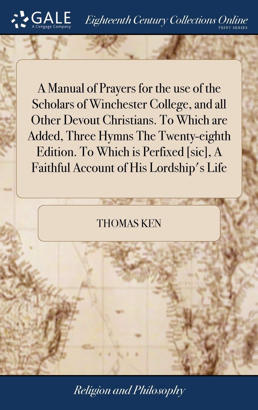 A Manual of Prayers for the Use of the Scholars of Winchester College, and All Other Devout Christians. to Which Are Added, Three Hymns the ... a Faithful Account of His Lordship's Life Philosophy