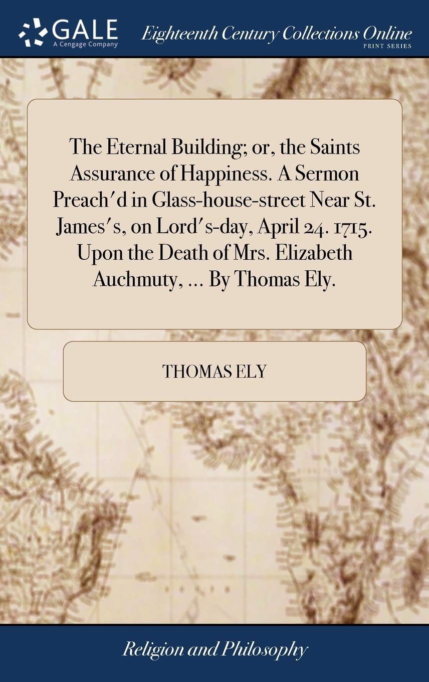 The Eternal Building; or, the Saints Assurance of Happiness. A Sermon Preach'd in Glass-house-street Near St. James's, on Lord's-day, April 24. 1715. ... Mrs. Elizabeth Auchmuty, ... By Thomas Ely. Philosophy