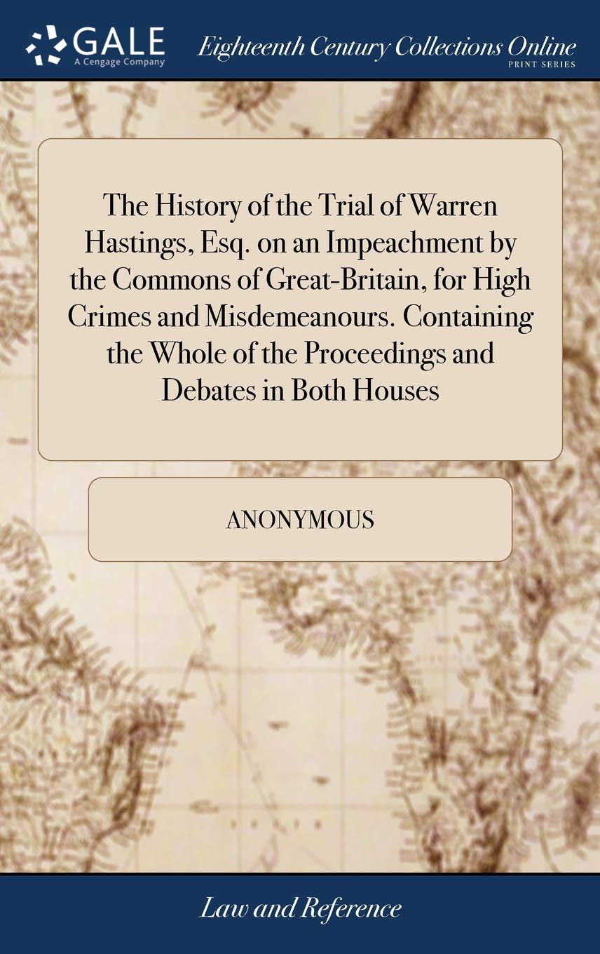 The History of the Trial of Warren Hastings, Esq. on an Impeachment by the Commons of Great-Britain, for High Crimes and Misdemeanours. Containing the ... of the Proceedings and Debates in Both Houses Law