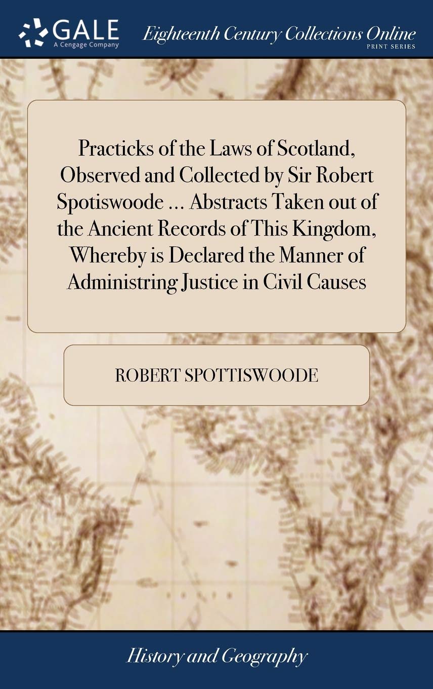 Practicks of the Laws of Scotland, Observed and Collected by Sir Robert Spotiswoode ... Abstracts Taken Out of the Ancient Records of This Kingdom, ... of Administring Justice in Civil Causes Politics & History