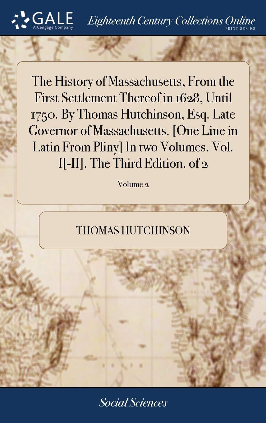 The History of Massachusetts, from the First Settlement Thereof in 1628, Until 1750. by Thomas Hutchinson, Esq. Late Governor of Massachusetts. . the Third Edition. of 2; Volume 2 Books
