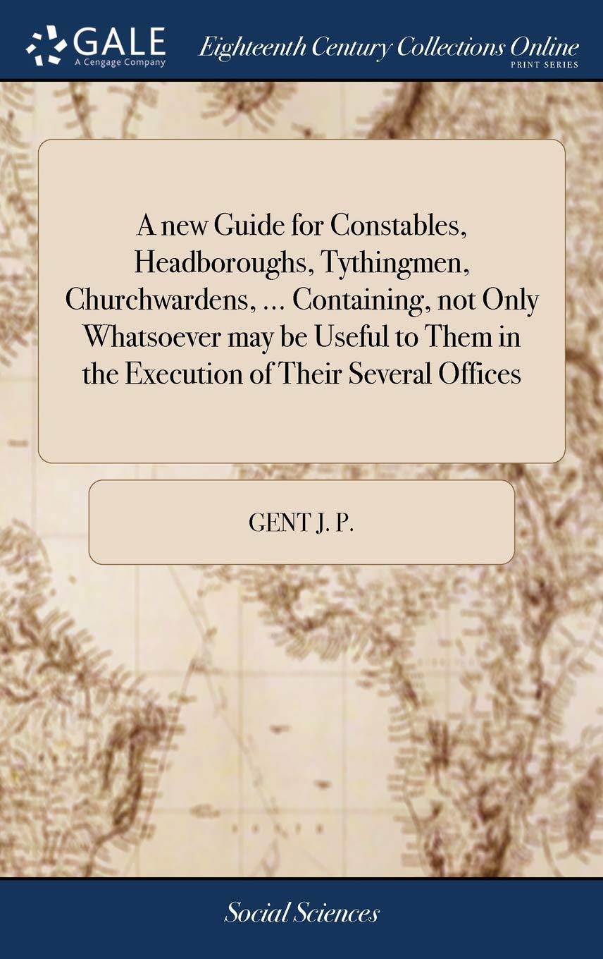 A New Guide for Constables, Headboroughs, Tythingmen, Churchwardens, ... Containing, Not Only Whatsoever May Be Useful to Them in the Execution of Their Several Offices Law