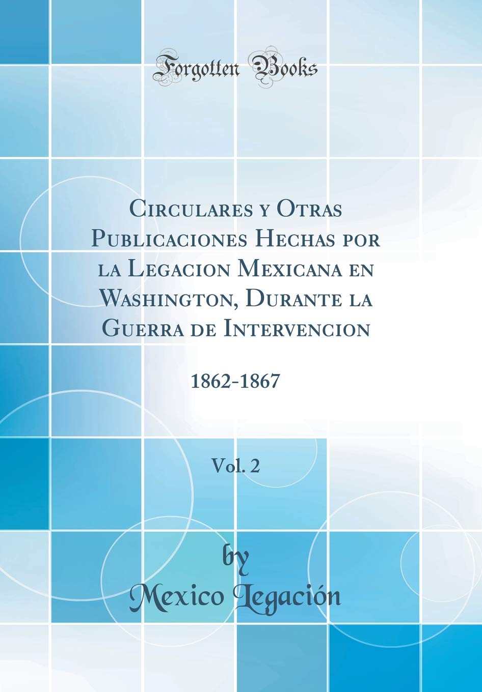 Circulares y Otras Publicaciones Hechas por la Legacion Mexicana en Washington, Durante la Guerra de Intervencion, Vol. 2: 1862-1867 (Classic Reprint) Politics & History