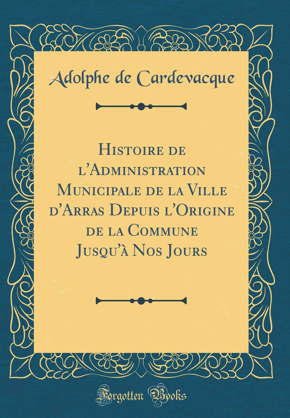Histoire de l'Administration Municipale de la Ville d'Arras Depuis l'Origine de la Commune Jusqu'à Nos Jours (Classic Reprint) Reference Books