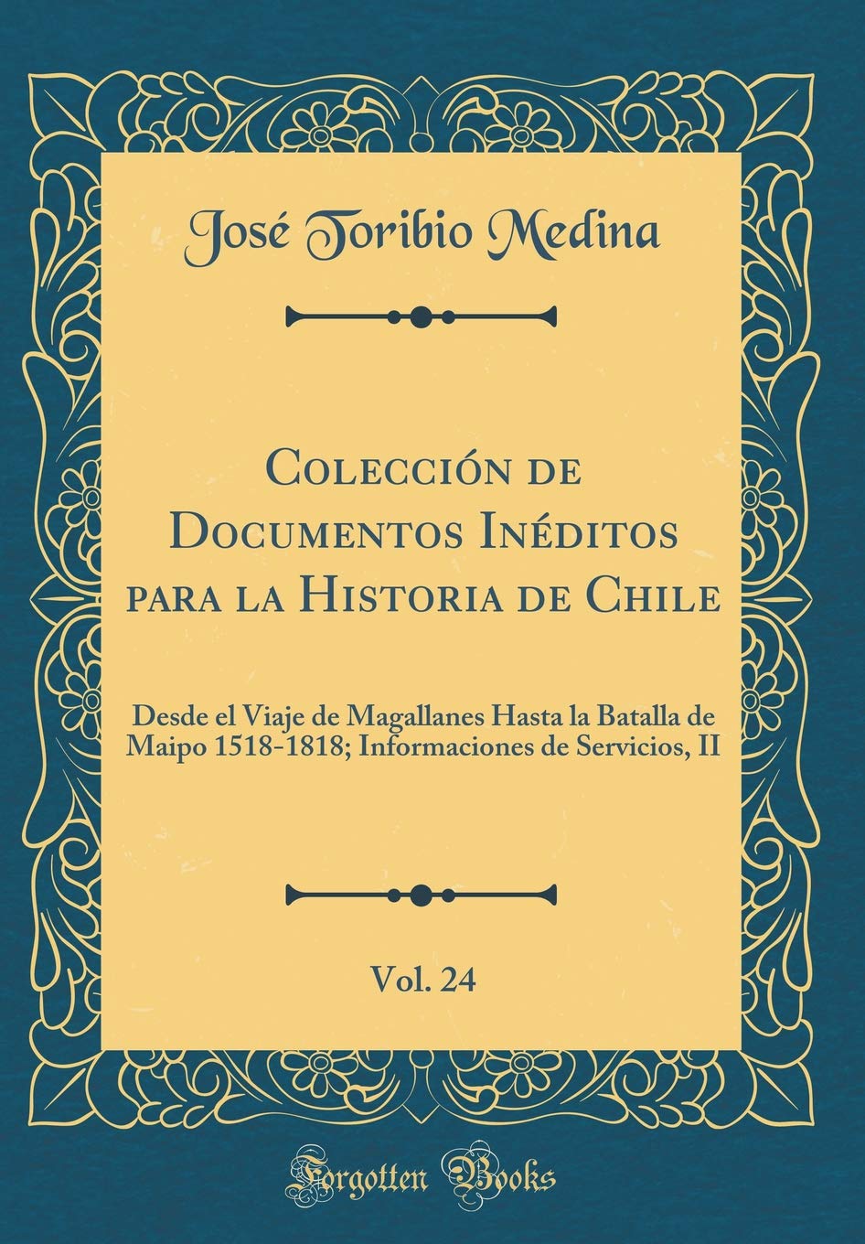 Colección de Documentos Inéditos para la Historia de Chile, Vol. 24: Desde el Viaje de Magallanes Hasta la Batalla de Maipo 1518-1818; Informaciones de Servicios, II (Classic Reprint) Film, Art & Culture