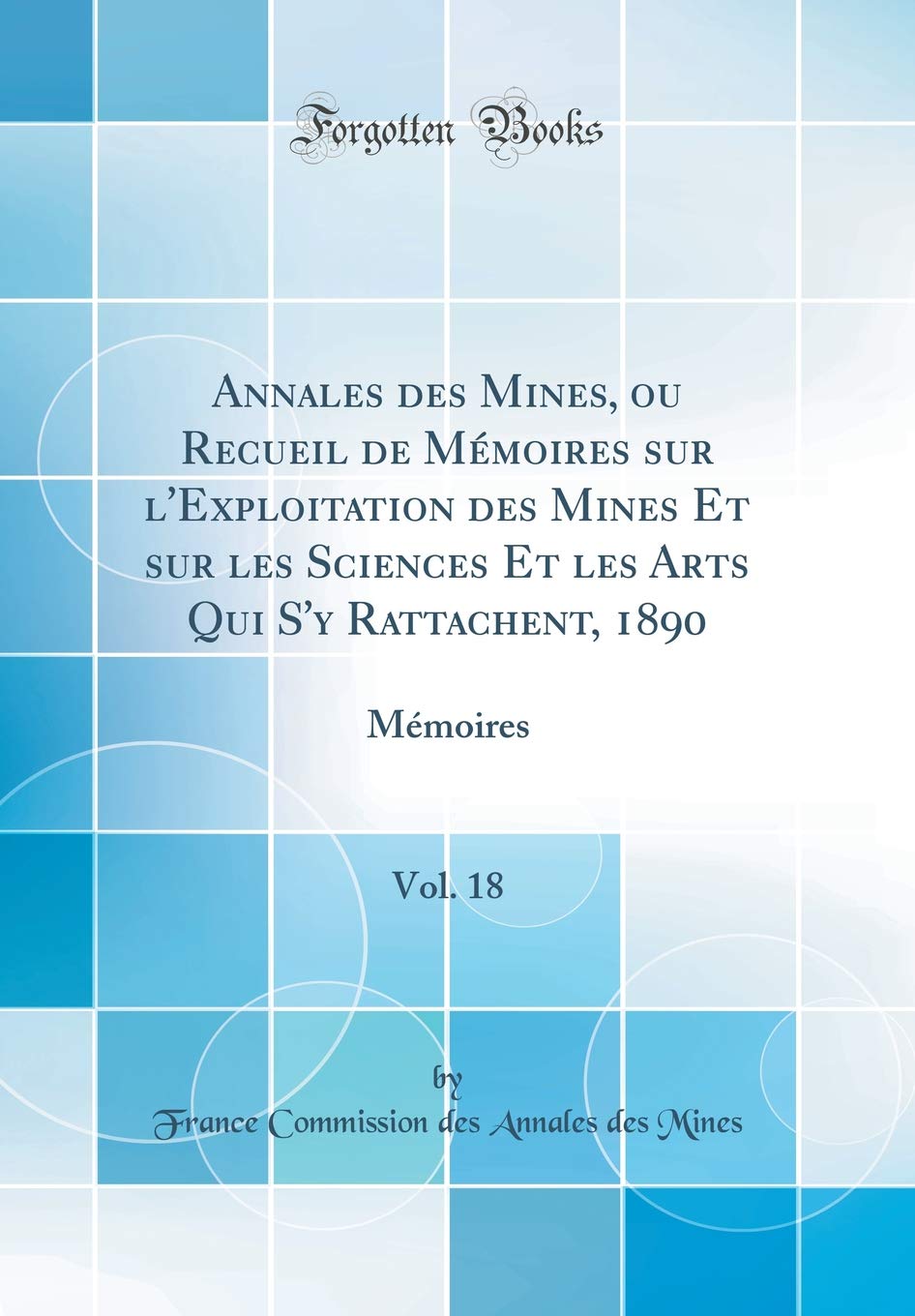Annales des Mines, ou Recueil de Mémoires sur l'Exploitation des Mines Et sur les Sciences Et les Arts Qui S'y Rattachent, 1890, Vol. 18: Mémoires (Classic Reprint) Natural Sciences