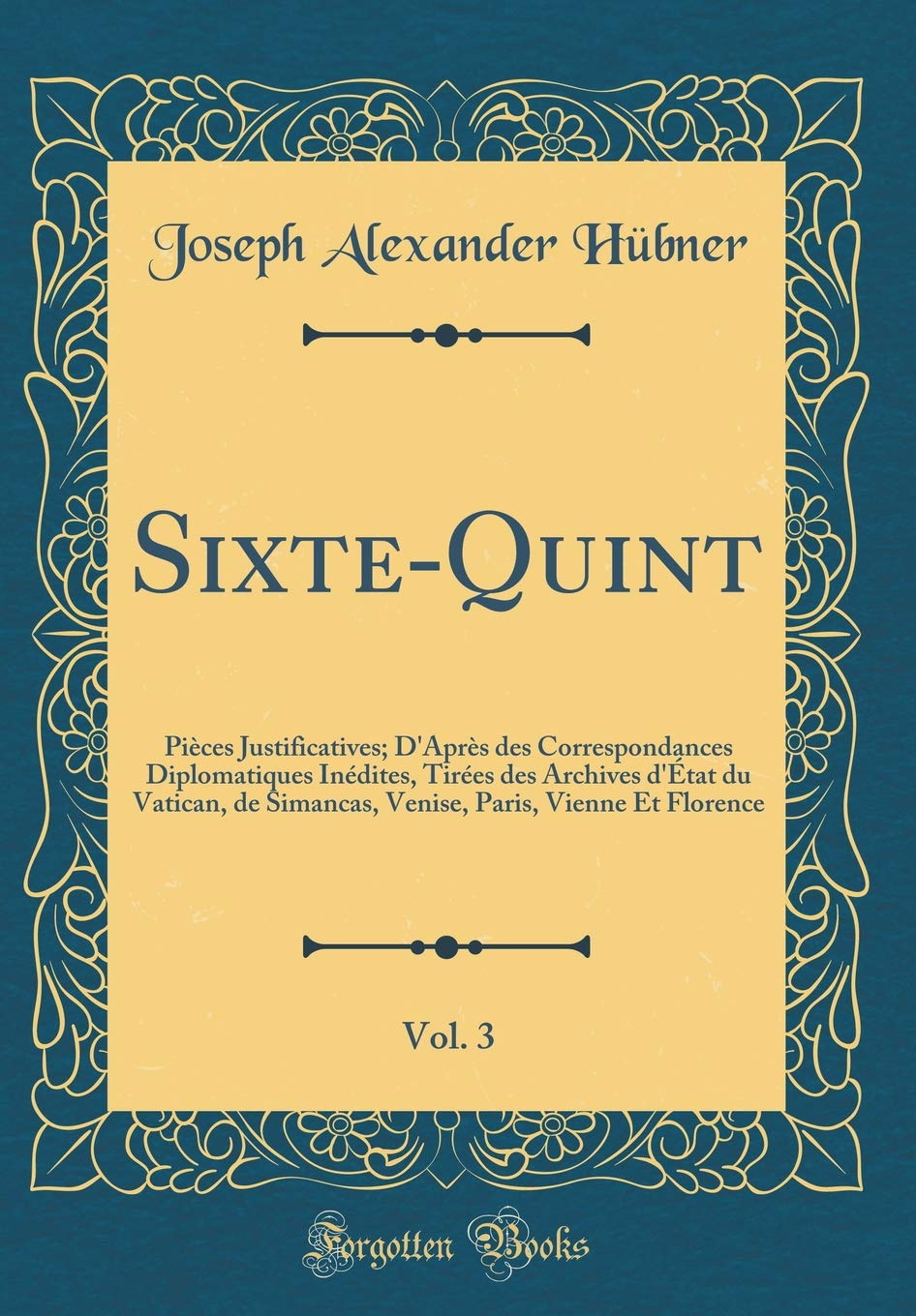Sixte-Quint, Vol. 3: Pièces Justificatives; D'Après des Correspondances Diplomatiques Inédites, Tirées des Archives d'État du Vatican, de Simancas, Venise, Paris, Vienne Et Florence (Classic Reprint) Film, Art & Culture
