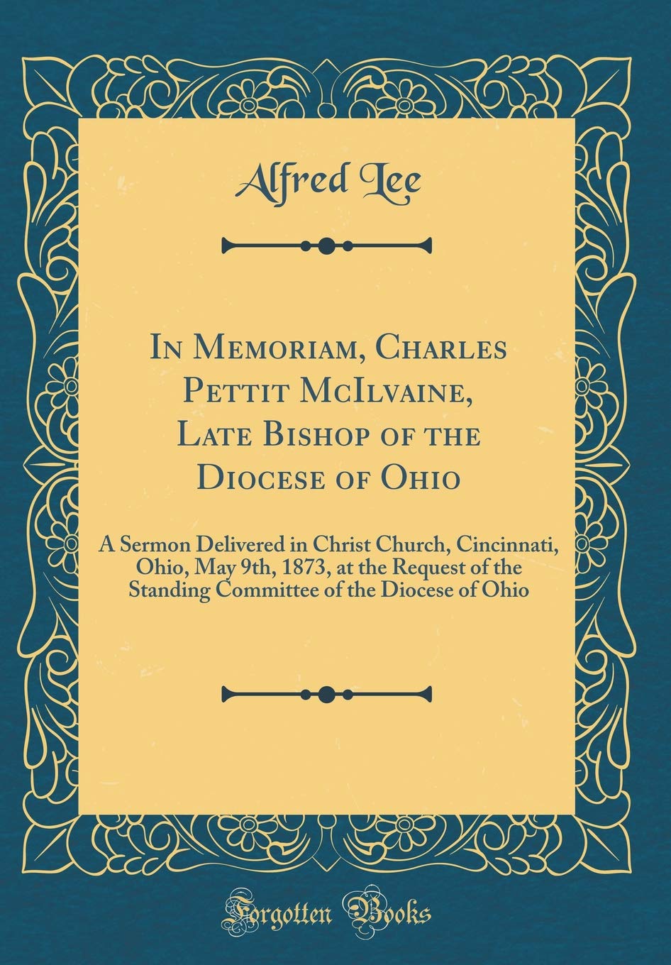 In Memoriam, Charles Pettit McIlvaine, Late Bishop of the Diocese of Ohio: A Sermon Delivered in Christ Church, Cincinnati, Ohio, May 9th, 1873, at ... of the Diocese of Ohio (Classic Reprint) Film, Art & Culture