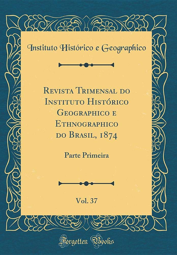 Revista Trimensal do Instituto Histórico Geographico e Ethnographico do Brasil, 1874, Vol. 37: Parte Primeira (Classic Reprint) Reference Books