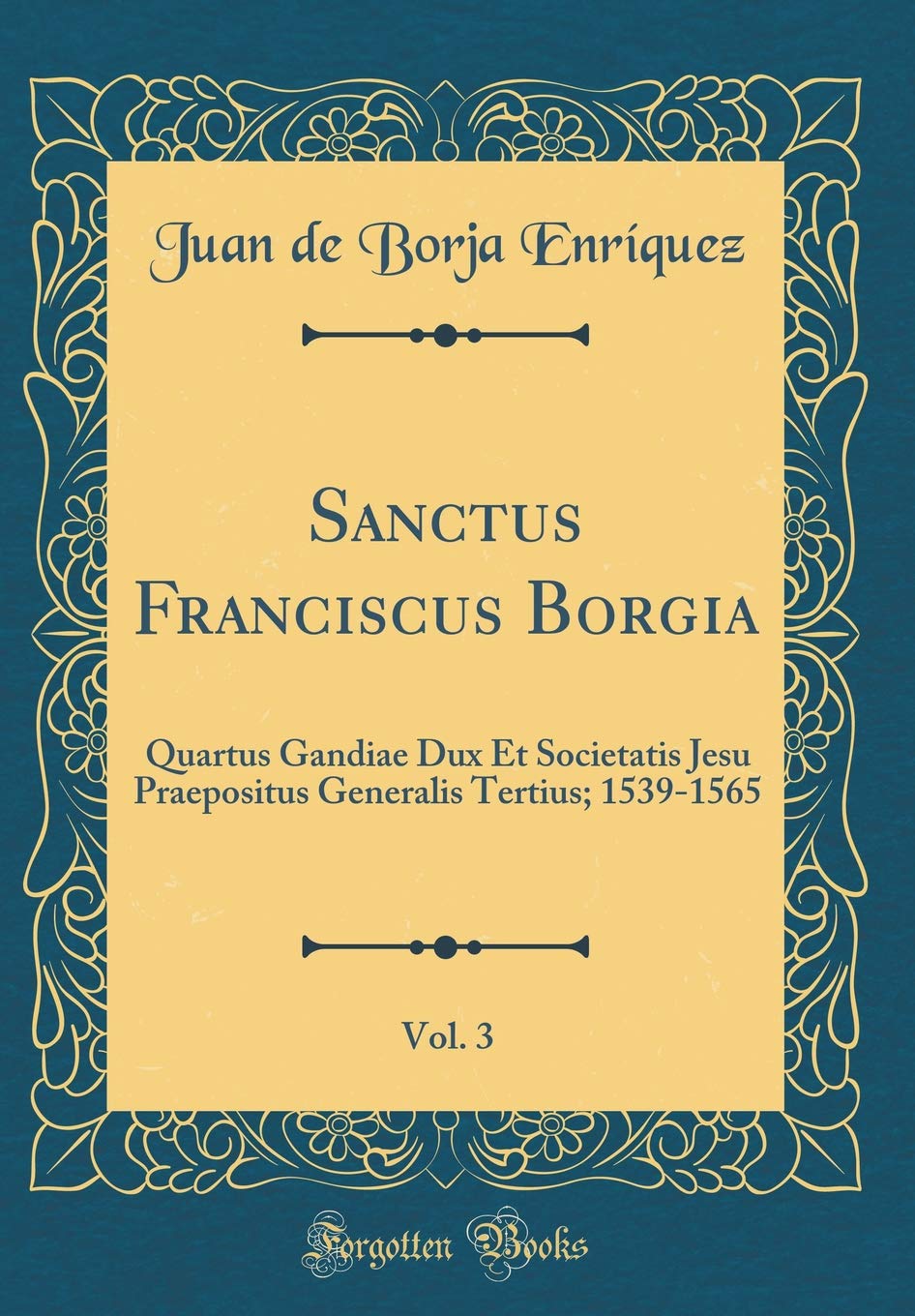 Sanctus Franciscus Borgia, Vol. 3: Quartus Gandiae Dux Et Societatis Jesu Praepositus Generalis Tertius; 1539-1565 (Classic Reprint) Film, Art & Culture