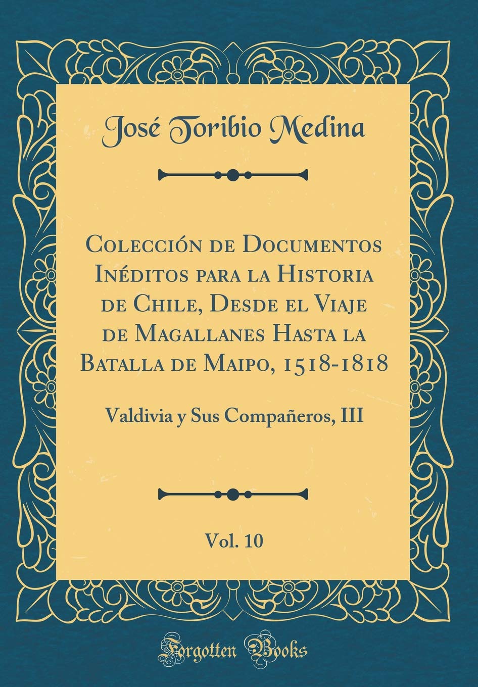 Colección de Documentos Inéditos para la Historia de Chile, Desde el Viaje de Magallanes Hasta la Batalla de Maipo, 1518-1818, Vol. 10: Valdivia y Sus Compañeros, III (Classic Reprint) Film, Art & Culture
