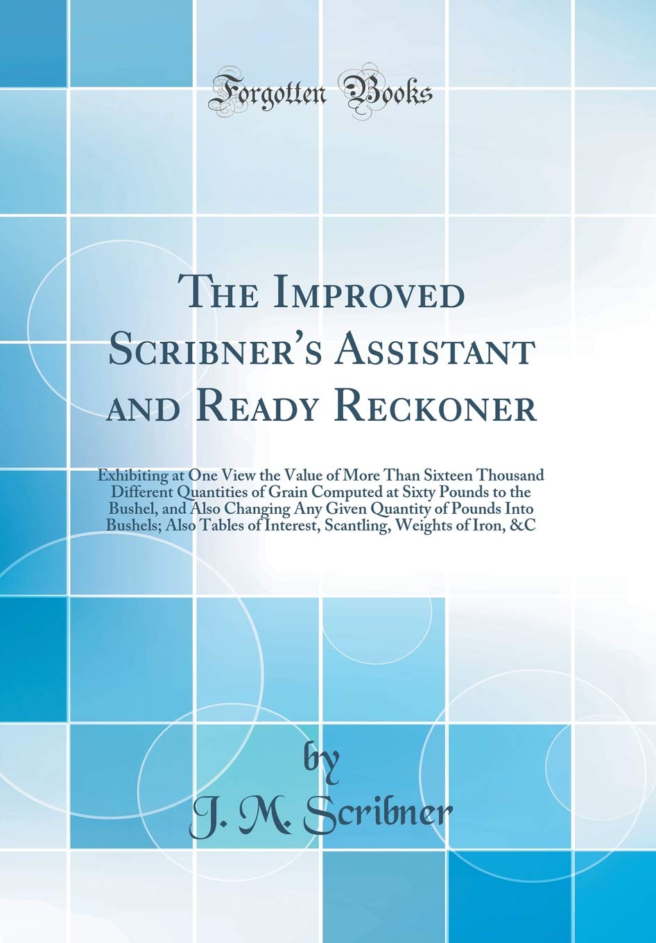 The Improved Scribner's Assistant and Ready Reckoner: Exhibiting at One View the Value of More Than Sixteen Thousand Different Quantities of Grain ... Quantity of Pounds Into Bushels; Also Ta Business & Technology