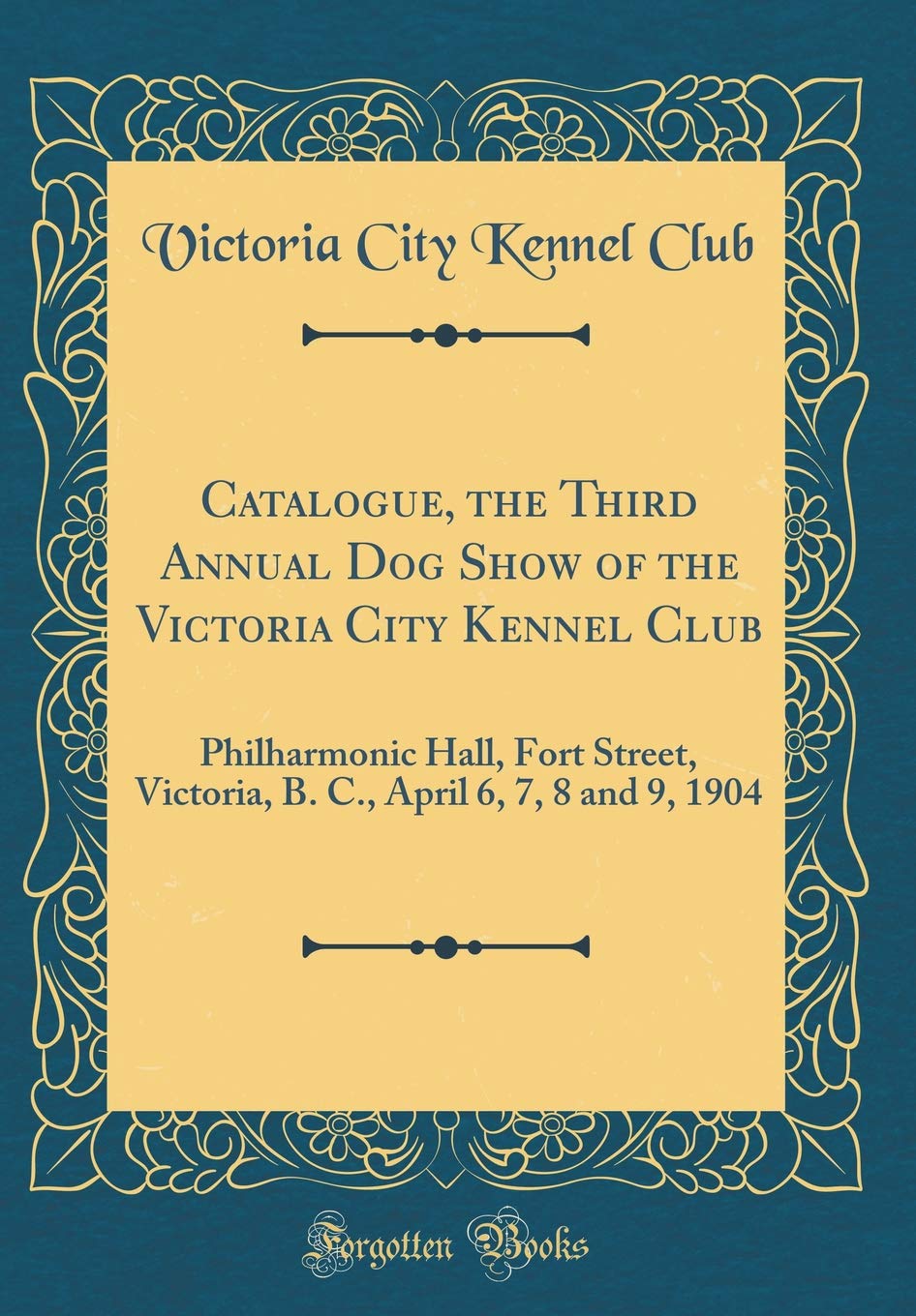 Catalogue, the Third Annual Dog Show of the Victoria City Kennel Club: Philharmonic Hall, Fort Street, Victoria, B. C., April 6, 7, 8 and 9, 1904 (Classic Reprint) Reference Books
