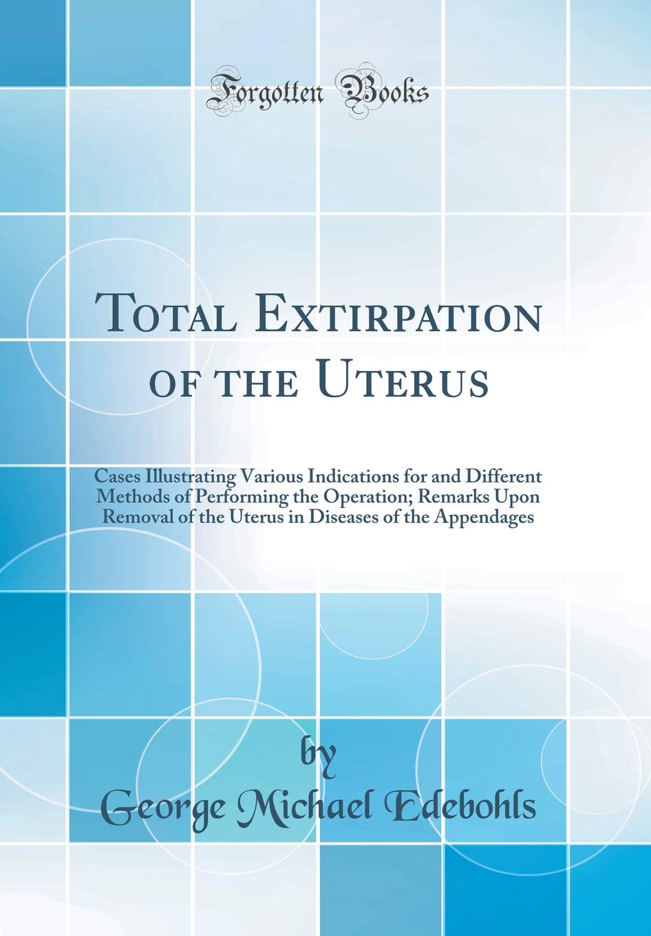 Total Extirpation of the Uterus: Cases Illustrating Various Indications for and Different Methods of Performing the Operation; Remarks Upon Removal of ... Diseases of the Appendages (Classic Reprint) Medicine