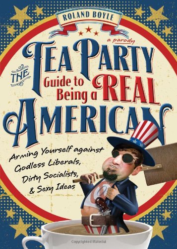 The Tea Party Guide to Being a Real American: Arming Yourself Against Godless Liberals, Dirty Socialists, and Sexy Ideas: Arming Yourself Against Godless Liberals, Dirty Socialists, & Sexy Ideas Books