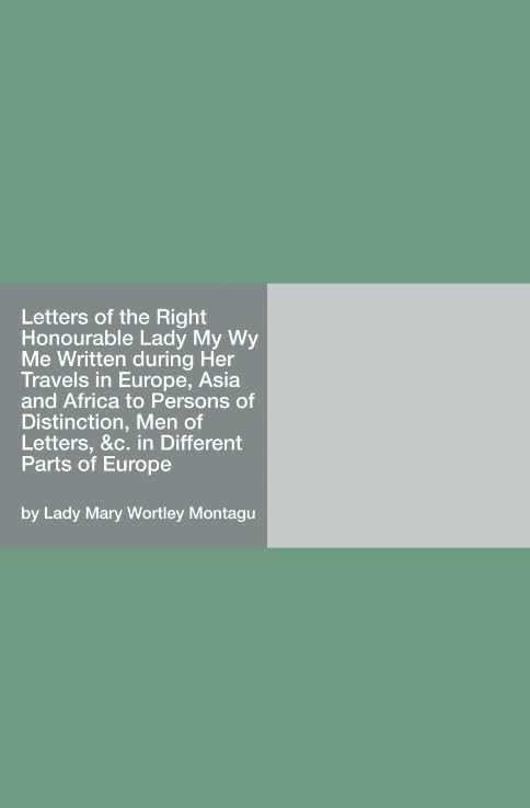 Letters of the Right Honourable Lady M—y W—y M—e Written during Her Travels in Europe, Asia and Africa to Persons of Distinction, Men of Letters, &c. in Different Parts of Europe Politics & History