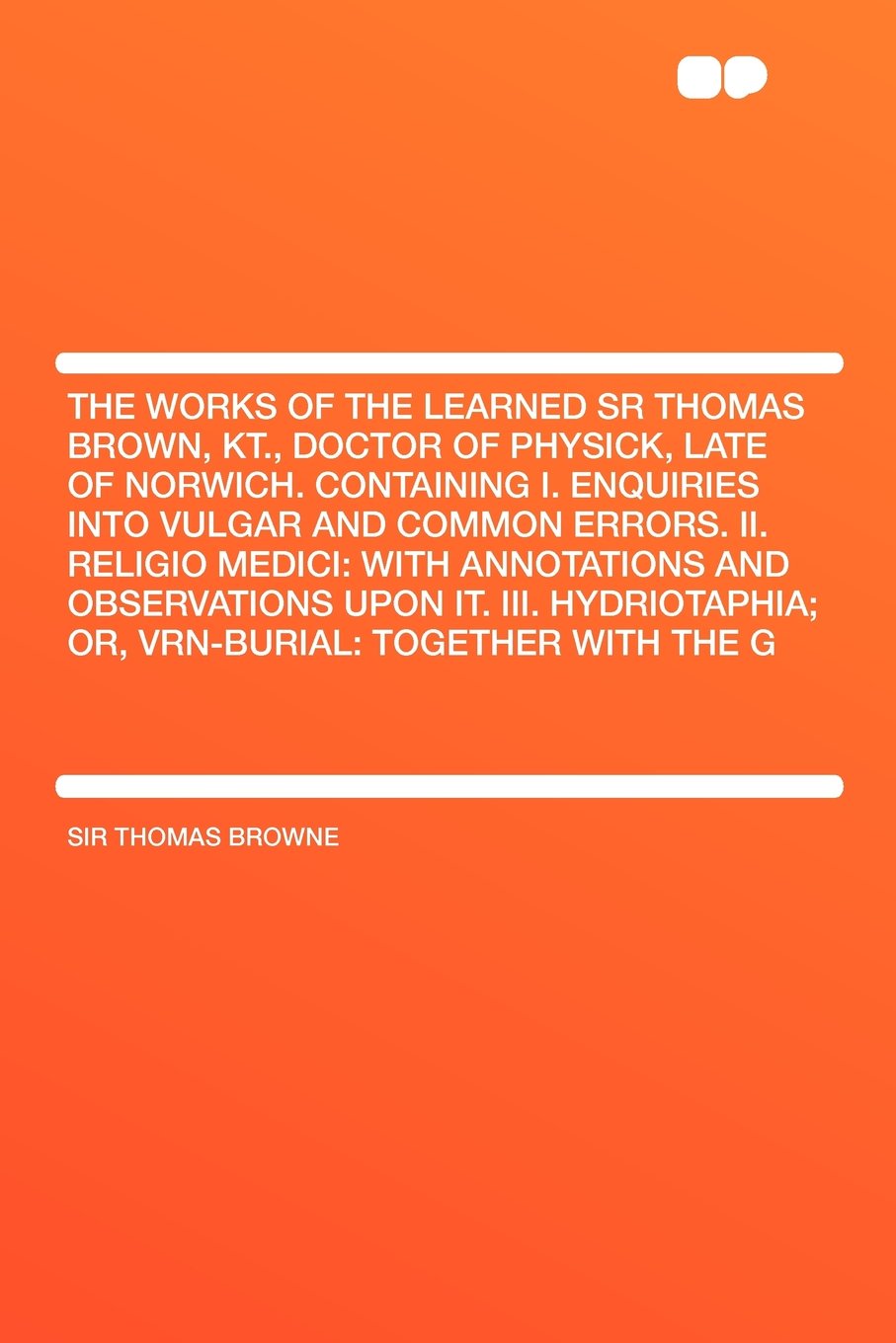 The Works of the Learned Sr Thomas Brown, Kt., Doctor of Physick, Late of Norwich. Containing I. Enquiries Into Vulgar and Common Errors. II. Religio ... Hydriotaphia; Or, Vrn-Burial: Together With Politics & History