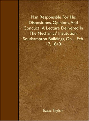 Man Responsible For His Dispositions, Opinions, And Conduct : A Lecture Delivered In The Mechanics' Institution, Southampton Buildings, On ... Feb. 17, 1840 Philosophy