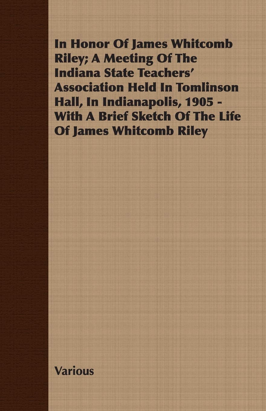 In Honor of James Whitcomb Riley: A Meeting of the Indiana State Teachers' Association Held in Tomlinson Hall, in Indianapolis, 1905 - With a Brief Sketch of the Life of James Whitcomb Riley Memories
