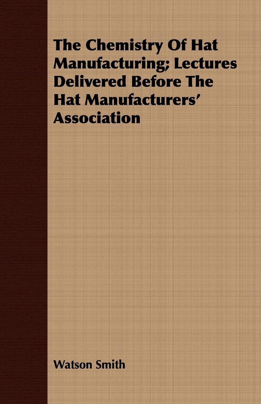 The Chemistry Of Hat Manufacturing: Lectures Delivered Before the Hat Manufacturers' Association Business & Technology