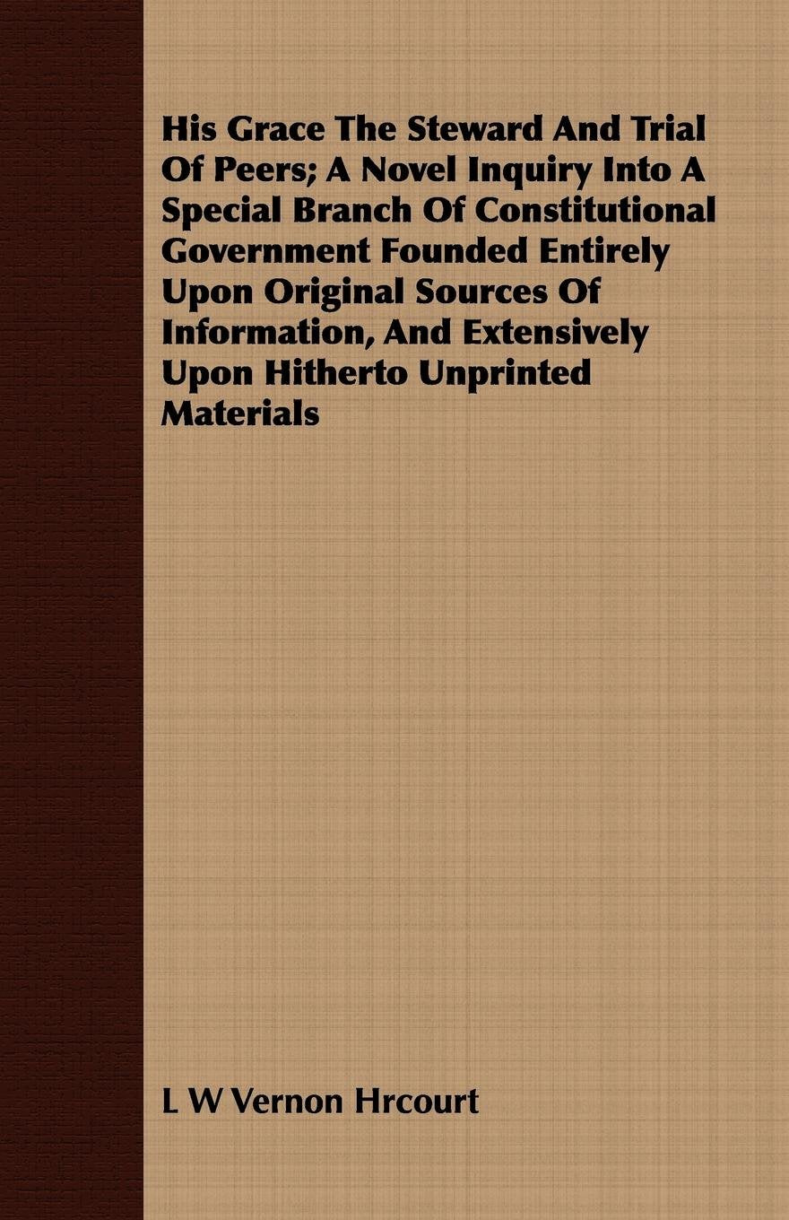 His Grace the Steward and Trial of Peers: A Novel Inquiry into a Special Branch of Constitutional Government Founded Entirely upon Original Sources of ... Extensively upon Hitherto Unprinted Materials Politics & History