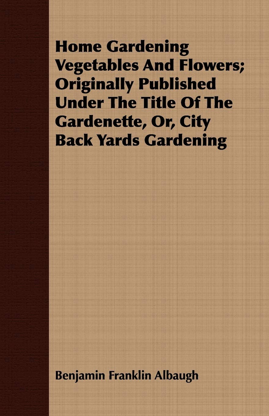 Home Gardening Vegetables and Flowers: Originally Published Under the Title of the Gardenette, Or, City Back Yards Gardening Garden & Plants