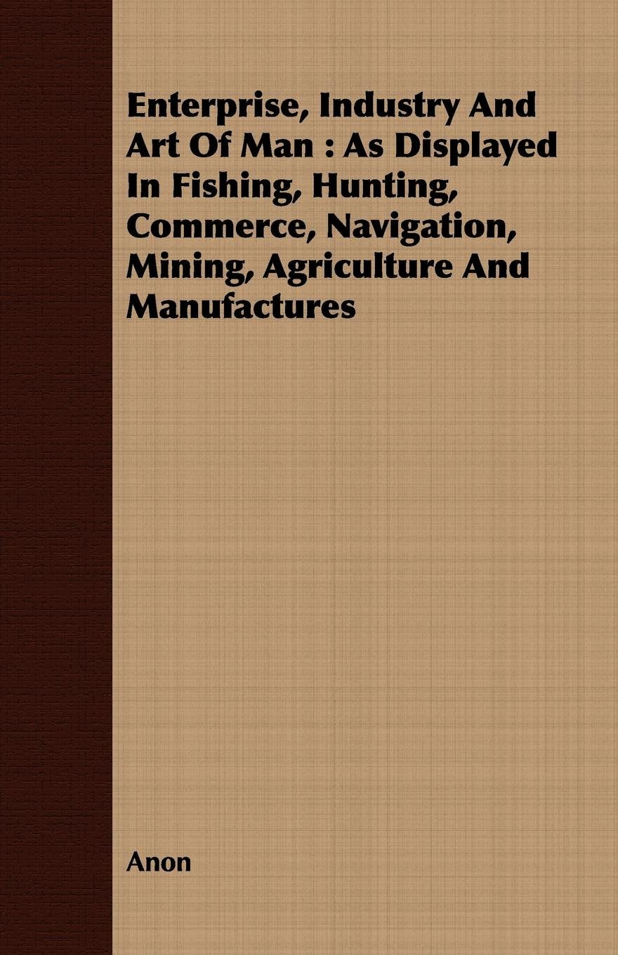 Enterprise, Industry and Art of Man: As Displayed in Fishing, Hunting, Commerce, Navigation, Mining, Agriculture and Manufactures Politics & History