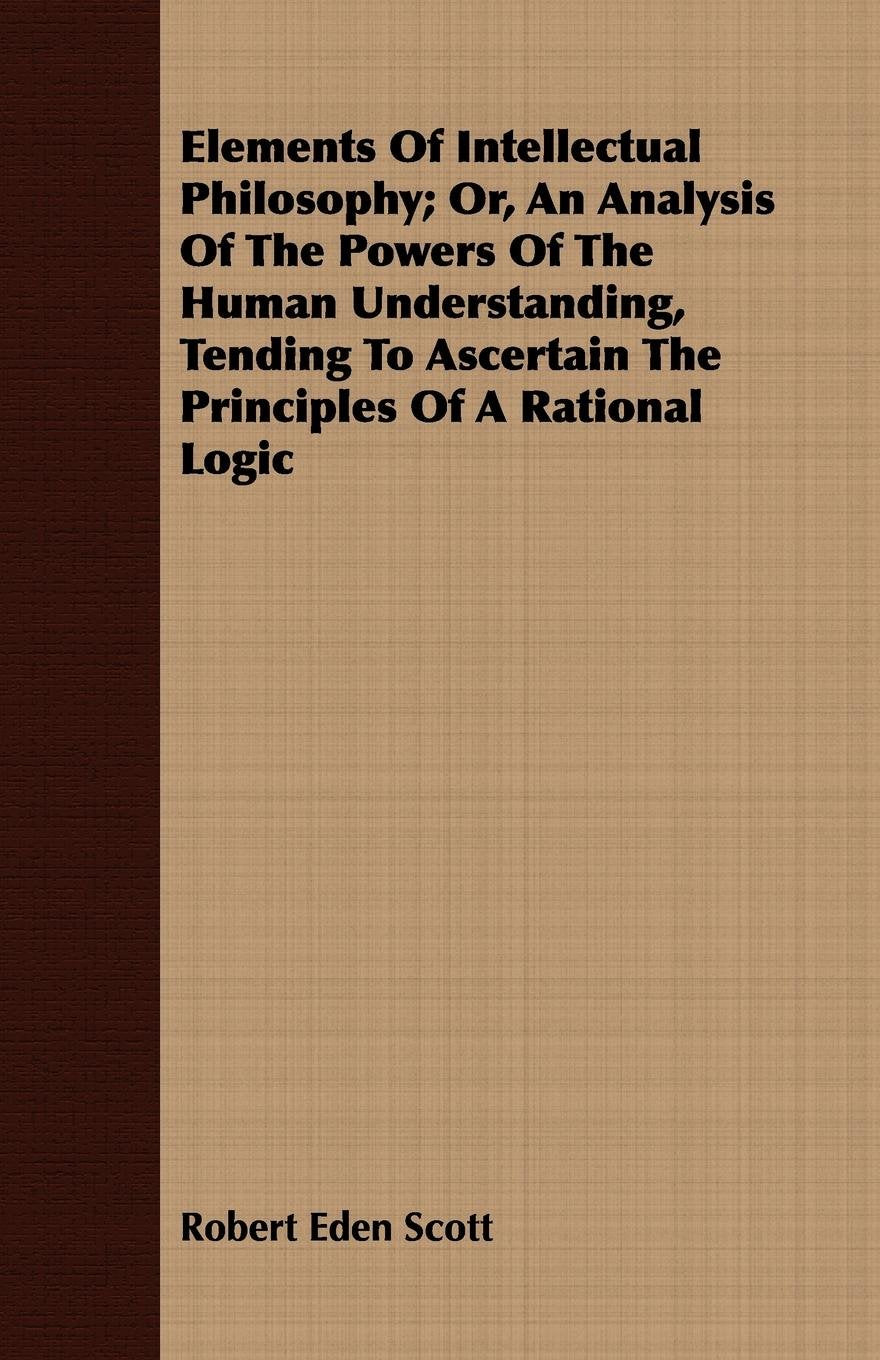 Elements of Intellectual Philosophy: Or, an Analysis of the Powers of the Human Understanding, Tending to Ascertain the Principles of a Rational Logic Philosophy