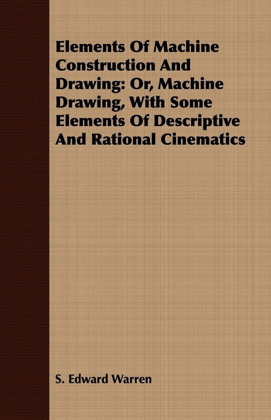 Elements of Machine Construction and Drawing: Or, Machine Drawing, With Some Elements of Descriptive and Rational Cinematics Business & Technology
