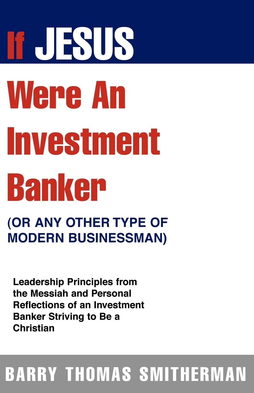 If Jesus Were An Investment Banker- Or Other Modern Buisnessman: Leadership Principles From The Messiah And Personal Reflections Of An Investment Banker Striving To Be A Christian Business, Finance & Career