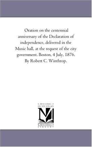Oration on the centennial anniversary of the Declaration of independence, delivered in the Music hall, at the request of the city government. Boston, 4 July, 1876. By Robert C. Winthrop. Books