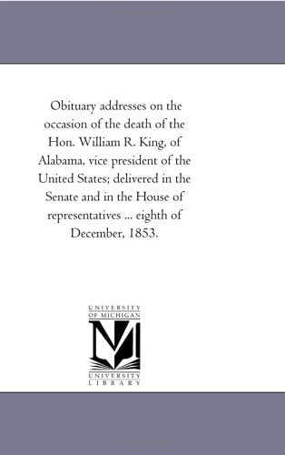Obituary addresses on the occasion of the death of the Hon. William R. King, of Alabama, vice president of the United States, delivered in the Senate and House of Representatives.... Politics & History