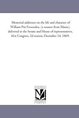 Memorial addresses on the life and character of William Pitt Fessenden, (a senator from Maine), delivered in the Senate and House of representatives, 41st Congress, 2d session, December 14, 1869. Politics & History