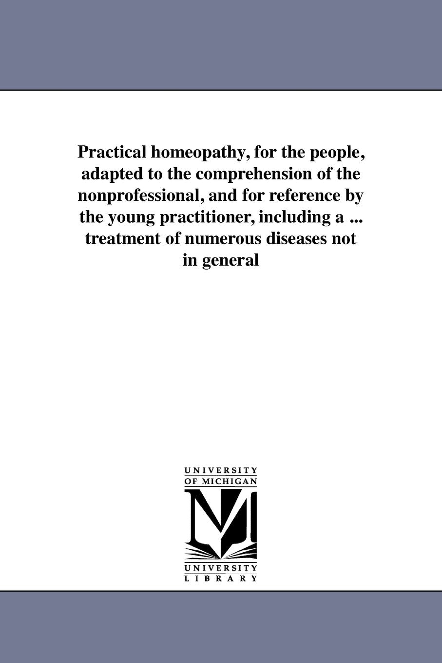 Practical homeopathy, for the people, adapted to the comprehension of the nonprofessional, and for reference by the young practitioner, including a ... treatment of numerous diseases not in general Social Sciences