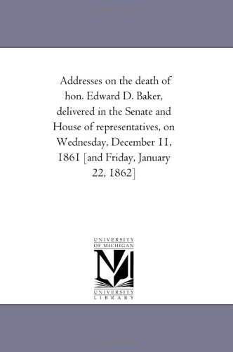 Addresses on the death of hon. Edward D. Baker, delivered in the Senate and House of representatives, on Wednesday, December 11, 1861 Politics & History