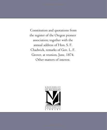 Constitution and quotations from the register of the Oregon pioneer association; together with the annual address of Hon. S. F. Chadwick, remarks of ... June, 1874. Other matters of interest. Politics & History
