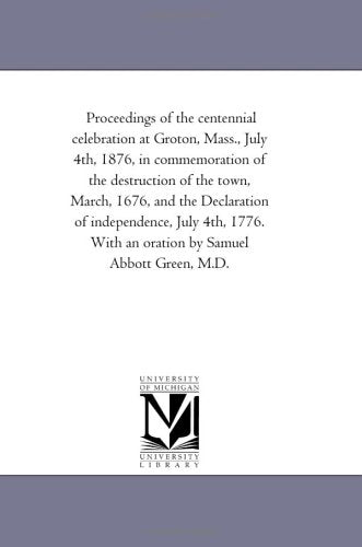 Proceedings of the centennial celebration at Groton, Mass., July 4th, 1876, in commemoration of the destruction of the town, March, 1676, and the ... With an oration by Samuel Abbott Green, M.D. Politics & History