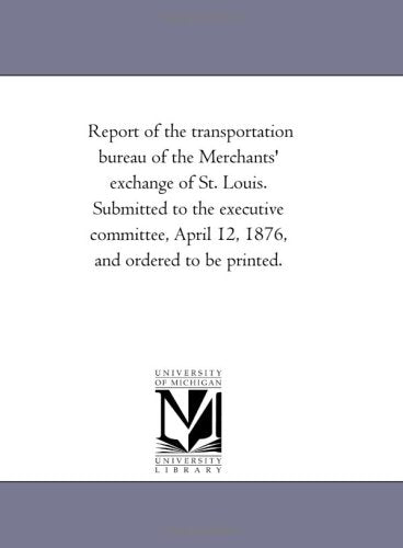Report of the transportation bureau of the Merchants' exchange of St. Louis. Submitted to the executive committee, April 12, 1876, and ordered to be printed. Politics & History