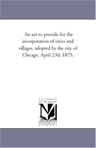 An act to provide for the incorporation of cities and villages, adopted by the city of Chicago, April 23d, 1875. Politics & History