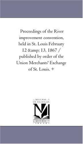Proceedings of the River improvement convention, held in St. Louis February 12 & 13, 1867 / published by order of the Union Merchants' Exchange of St. Louis. + Politics & History