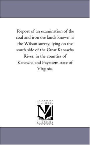 Report of an examination of the coal and iron ore lands known as the Wilson survey, lying on the south side of the Great Kanawha River, in the counties of Kanawha and Fayettem state of Virginia, Politics & History