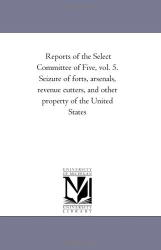 Reports of the Select Committee of Five, vol. 5. Seizure of forts, arsenals, revenue cutters, and other property of the United States: vol. 5 Politics & History