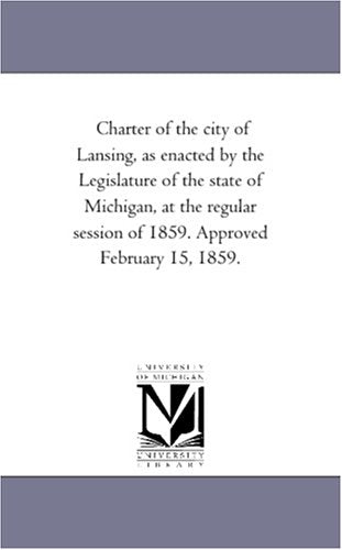 Charter of the city of Lansing, as enacted by the Legislature of the state of Michigan, at the regular session of 1859. Approved February 15, 1859. Politics & History