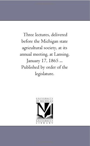 Three lectures, delivered before the Michigan state agricultural society, at its annual meeting, at Lansing, January 17, 1865 ... Published by order of the legislature. Politics & History