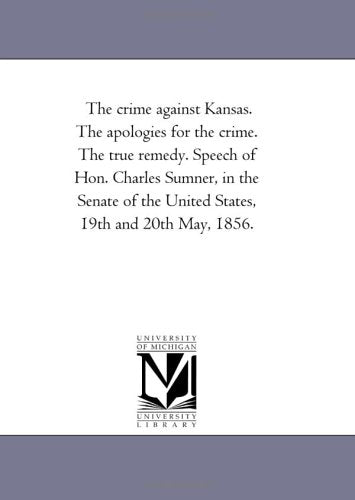 The crime against Kansas. The apologies for the crime. The true remedy. Speech of Hon. Charles Sumner, in the Senate of the United States, 19th and 20th May, 1856. Politics & History