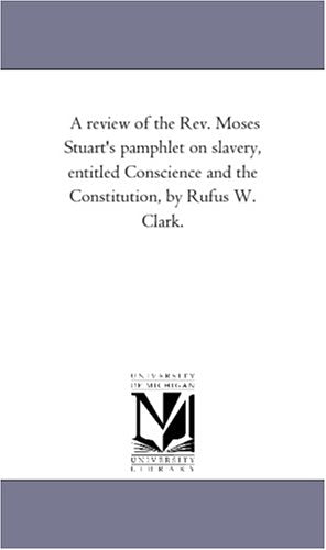 A review of the Rev. Moses Stuart's pamphlet on slavery, entitled Conscience and the Constitution, by Rufus W. Clark. Politics & History